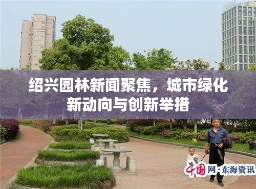 绍兴园林新闻聚焦，城市绿化新动向与创新举措
