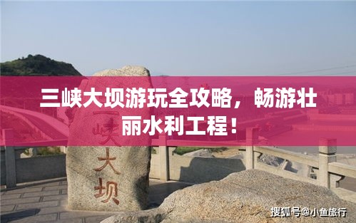 三峡大坝游玩全攻略，畅游壮丽水利工程！