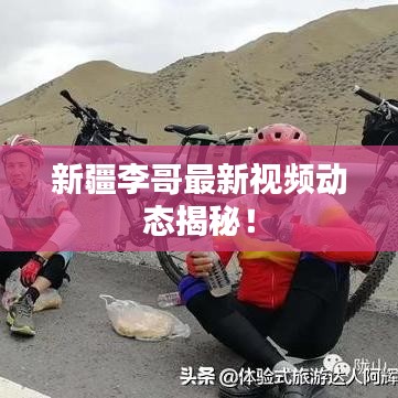 新疆李哥最新视频动态揭秘！