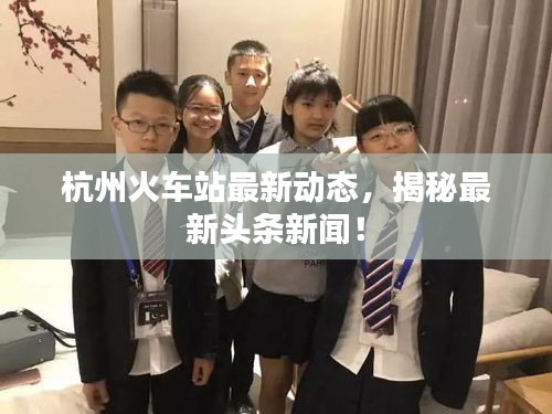 杭州火车站最新动态，揭秘最新头条新闻！