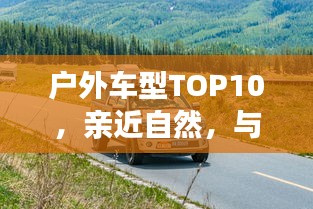 户外车型TOP10，亲近自然，与最佳伙伴同行探险之旅