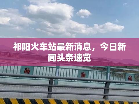 祁阳火车站最新消息，今日新闻头条速览