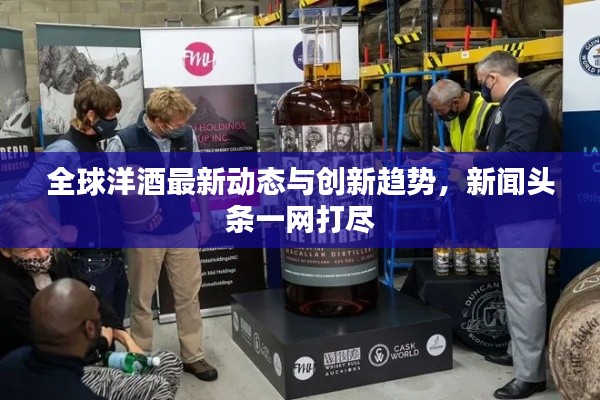 全球洋酒最新动态与创新趋势，新闻头条一网打尽