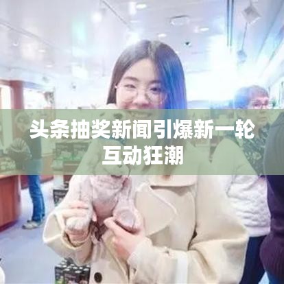 头条抽奖新闻引爆新一轮互动狂潮
