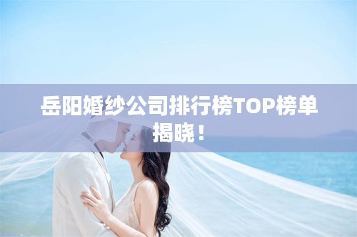 岳阳婚纱公司排行榜TOP榜单揭晓！